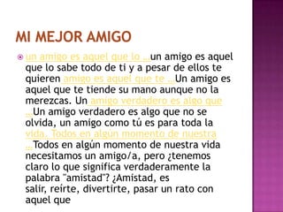  un amigo es aquel que lo …un amigo es aquel
 que lo sabe todo de ti y a pesar de ellos te
 quieren amigo es aquel que te …Un amigo es
 aquel que te tiende su mano aunque no la
 merezcas. Un amigo verdadero es algo que
 …Un amigo verdadero es algo que no se
 olvida, un amigo como tú es para toda la
 vida. Todos en algún momento de nuestra
 …Todos en algún momento de nuestra vida
 necesitamos un amigo/a, pero ¿tenemos
 claro lo que significa verdaderamente la
 palabra "amistad"? ¿Amistad, es
 salir, reírte, divertirte, pasar un rato con
 aquel que
 
