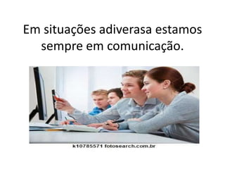 Em situações adiverasa estamos
sempre em comunicação.