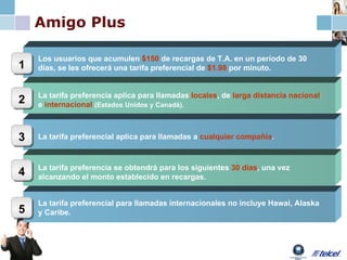 Amigo Plus Los usuarios que acumulen  $150  de recargas de T.A. en un período de 30 días, se les ofrecerá una tarifa preferencial de  $1.98  por minuto. 1 2 La tarifa preferencia se obtendrá para los siguientes  30 días , una vez alcanzando el monto establecido en recargas.  La tarifa preferencial aplica para llamadas a  cualquier compañía . 3 4 La tarifa preferencia aplica para llamadas  locales , de  larga distancia nacional  e  internacional   (Estados Unidos y Canadá). La tarifa preferencial para llamadas internacionales no incluye Hawai, Alaska y Caribe. 5 