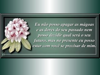 Eu não posso apagar as mágoas e as dores do seu passado nem posso decidir qual será o seu futuro, mas no presente eu posso estar com você se precisar de mim. 