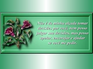Não é da minha alçada tomar decisões por você, nem posso julgar sua decisões, mas posso apoiar, encorajar e ajudar se você me pedir. 