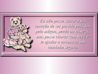 Eu não posso salvar o seu coração de ser partido pela dor, pela mágoa, perda ou tristeza,  mas posso chorar com você e  te ajudar a encontrar um caminho seguro. 