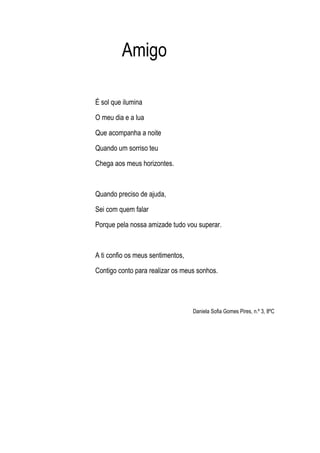 Amigo
É sol que ilumina
O meu dia e a lua
Que acompanha a noite
Quando um sorriso teu
Chega aos meus horizontes.
Quando preciso de ajuda,
Sei com quem falar
Porque pela nossa amizade tudo vou superar.
A ti confio os meus sentimentos,
Contigo conto para realizar os meus sonhos.
Daniela Sofia Gomes Pires, n.º 3, 8ºC