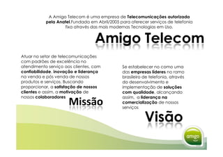 A Amigo Telecom é uma empresa de Telecomunicações autorizada
           pela Anatel.Fundada em Abril/2005 para oferecer serviços de telefonia
                   fixa através das mais modernas Tecnologias em Uso.


                                  Amigo Telecom
Atuar no setor de telecomunicações
com padrões de excelência no
atendimento serviço aos clientes, com         Se estabelecer no como uma
confiabilidade, inovação e liderança          das empresas líderes no ramo
na venda e pós venda de nossos                brasileiro de telefonia, através
produtos e serviços. Buscando                 do desenvolvimento e
proporcionar, a satisfação de nossos          implementação de soluções
clientes e assim, a motivação de              com qualidade, alcançando
nossos colaboradores                          assim, a liderança na
                      Missão                  comercialização de nossos
                                              serviços


                                                         Visão
 