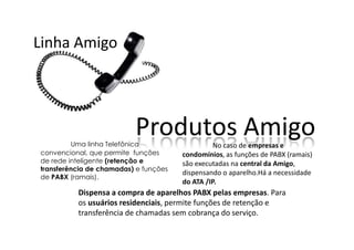 Linha Amigo




                          Produtos Amigo
         Uma linha Telefônica                    No caso de empresas e
convencional, que permite funções      condomínios, as funções de PABX (ramais)
de rede inteligente (retenção e        são executadas na central da Amigo,
transferência de chamadas) e funções
                                       dispensando o aparelho.Há a necessidade
de PABX (ramais).
                                       do ATA /IP.
          Dispensa a compra de aparelhos PABX pelas empresas. Para
          os usuários residenciais, permite funções de retenção e
          transferência de chamadas sem cobrança do serviço.
 