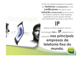 Antes de adotar qualquer inovação,
nós testamos, comparamos, e nos
  certificamos de que é uma
solução comprovada que nos leva
 ao melhor caminho. Não fazemos
  experiência com nossos clientes,
principalmente quando o assunto é


              IP
  Nossas centrais operam com as

tecnologias TDM e   IP,
                    IP disponíveis e
      nas principais
adotadas

    empresas de
  telefonia fixa do
       mundo.
 