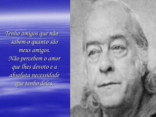 Tenho amigos que não sabem o quanto são meus amigos.Não percebem o amor que lhes devoto e a absoluta necessidade que tenho deles.