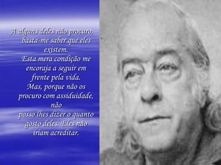 A alguns deles não procuro, basta-me saber que eles existem.Esta mera condição me encoraja a seguir em frente pela vida.Mas, porque não os procuro com assiduidade, nãoposso lhes dizer o quanto gosto deles. Eles não iriam acreditar.