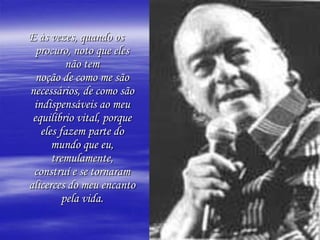 E às vezes, quando os procuro, noto que eles não temnoção de como me são necessários, de como são indispensáveis ao meuequilíbrio vital, porque eles fazem parte do mundo que eu, tremulamente,construí e se tornaram alicerces do meu encanto pela vida.