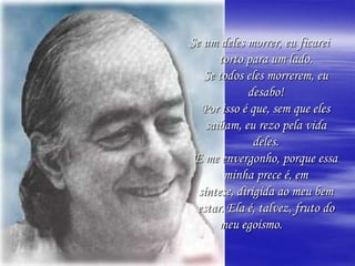 Se um deles morrer, eu ficarei torto para um lado.Se todos eles morrerem, eu desabo!Por isso é que, sem que eles saibam, eu rezo pela vida deles.E me envergonho, porque essa minha prece é, emsíntese, dirigida ao meu bem estar. Ela é, talvez, fruto do meu egoísmo.