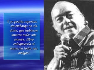 Y yo podría soportar,Y yo podría soportar,
sin embargo no sinsin embargo no sin
dolor, que hubiesendolor, que hubiesen
muerto todos mismuerto todos mis
amores, ¡Peroamores, ¡Pero
enloquecería sienloquecería si
muriesen todos mismuriesen todos mis
amigos!amigos!
 