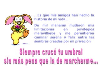 ...Es que mis amigos han hecho la historia de mi vida... De mil maneras mudaron mis limitaciones en privilegios maravillosos y me permitieron caminar serena y feliz entre las sombras creadas por mi privación Siempre crucé tu umbral sin más pena que la de marcharme... 