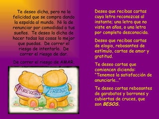 Te deseo dicha, pero no la felicidad que se compra dando la espalda al mundo.  Ni la de renunciar por comodidad a tus sueños.  Te deseo la dicha de hacer todas las cosas lo mejor que puedas.  De correr el riesgo de intentarlo.  De correr el riesgo de dar. De correr el riesgo de AMAR. Deseo que recibas cartas cuya letra reconozcas al instante; una letra que no viste en años, o una letra por completo desconocida. Deseo que recibas cartas de elogio, rebosantes de estímulo, cartas de amor y gratitud. Te deseo cartas que comiencen diciendo: “Tenemos la satisfacción de anunciarle...” Te deseo cartas rebosantes de garabatos y borrones y cubiertas de cruces, que son  BESOS. 