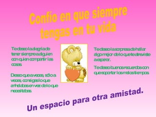 Confío en que siempre  tengas en tu vida Un espacio para otra amistad. Te deseo la sorpresa de hallar algo mejor de lo que te atreviste a esperar. Te deseo buenos recuerdos con que soportar los malos tiempos. Te deseo la alegría de tener siempre a alguien con quien compartir las cosas. Deseo que a veces, sólo a veces, consigas lo que anhelabas en vez de lo que necesitabas. 