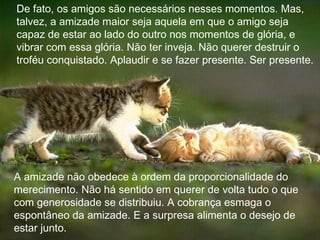 De fato, os amigos são necessários nesses momentos. Mas, talvez, a amizade maior seja aquela em que o amigo seja capaz de estar ao lado do outro nos momentos de glória, e vibrar com essa glória. Não ter inveja. Não querer destruir o troféu conquistado. Aplaudir e se fazer presente. Ser presente. A amizade não obedece à ordem da proporcionalidade do merecimento. Não há sentido em querer de volta tudo o que com generosidade se distribuiu. A cobrança esmaga o espontâneo da amizade. E a surpresa alimenta o desejo de estar junto.  