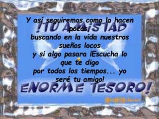 Y así seguiremos como lo hacen
pocos,
buscando en la vida nuestros
sueños locos
y si algo pasara ¡Escucha lo
que te digo
por todos los tiempos... yo
seré tu amigo!
 