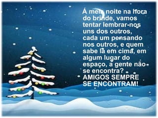 Á meia noite na hora do brinde, vamos tentar lembrar-nos uns dos outros, cada um pensando nos outros, e quem sabe lá em cima, em algum lugar do espaço, a gente não se encontra? AMIGOS SEMPRE SE ENCONTRAM! 