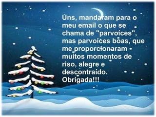 Uns, mandaram para o meu email o que se chama de "parvoíces", mas parvoíces boas, que me proporcionaram muitos momentos de riso, alegre e descontraído. Obrigada!!! 