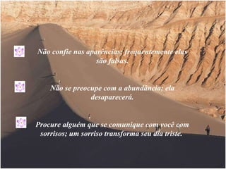 Não confie nas aparências; frequentemente elas são falsas. Não se preocupe com a abundância; ela desaparecerá. Procure alguém que se comunique com você com sorrisos; um sorriso transforma seu dia triste.  