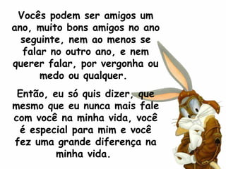 Vocês podem ser amigos um ano, muito bons amigos no ano seguinte, nem ao menos se falar no outro ano, e nem querer falar, por vergonha ou medo ou qualquer.  Então, eu só quis dizer, que mesmo que eu nunca mais fale com você na minha vida, você é especial para mim e você fez uma grande diferença na minha vida.  