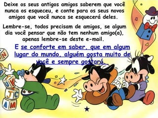 Deixe os seus antigos amigos saberem que você nunca os esqueceu, e conte para os seus novos amigos que você nunca se esquecerá deles.  Lembre-se, todos precisam de amigos, se algum dia você pensar que não tem nenhum amigo(a), apenas lembre-se deste e-mail.  E   se conforte em saber, que em algum lugar do mundo, alguém gosta muito de você e sempre gostará.  