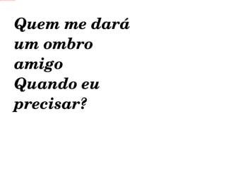 Quem me dará um ombro amigo Quando eu precisar? 