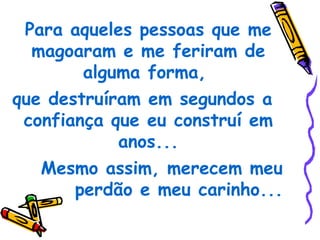 Para aqueles pessoas que me
  magoaram e me feriram de
        alguma forma,
que destruíram em segundos a
 confiança que eu construí em
            anos...
   Mesmo assim, merecem meu
       perdão e meu carinho...
 