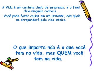 A Vida é um caminho cheio de surpresas, e o final
             dele ninguém conhece...
Você pode fazer coisas em um instante, das quais
       se arrependerá pela vida inteira.




      O que importa não é o que você
       tem na vida, mas QUEM você
              tem na vida.
 