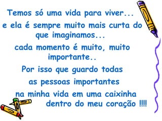 Temos só uma vida para viver...
e ela é sempre muito mais curta do
         que imaginamos...
  cada momento é muito, muito
         importante..
    Por isso que guardo todas
      as pessoas importantes
   na minha vida em uma caixinha
          dentro do meu coração !!!!
 