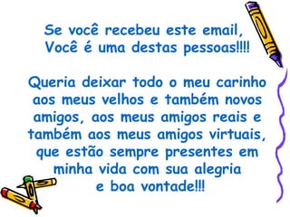 Se você recebeu este email,
  Você é uma destas pessoas!!!!

Queria deixar todo o meu carinho
 aos meus velhos e também novos
 amigos, aos meus amigos reais e
também aos meus amigos virtuais,
 que estão sempre presentes em
    minha vida com sua alegria
          e boa vontade!!!
 