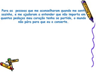 Para as pessoas que me aconselharam quando me senti
sozinho, e me ajudaram a entender que não importa em
quantos pedaços meu coração tenha se partido, o mundo
           não pára para que eu o conserte.
 