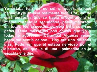 Yo estaba feliz de no ser el que tenía que hablar. Kyle se veía realmente bien. Era uno de esas personas que se había encontrado a sí mismo durante la secundaria, había mejorado en todos los aspectos, se veía bien con sus gafas. Tenía más citas con chicas que yo y todas lo adoraban. ¡Caramba! Algunas veces hasta me sentía celoso... Hoy era uno de esos días. Pude ver que él estaba nervioso por el discurso, así que le di una  palmadita en la espalda y le dije:  