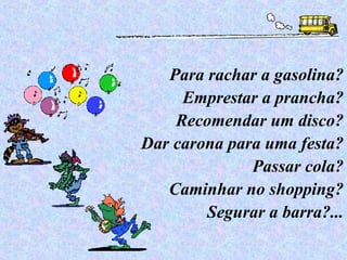 Para rachar a gasolina? Emprestar a prancha? Recomendar um disco? Dar carona para uma festa? Passar cola? Caminhar no shopping? Segurar a barra?... 
