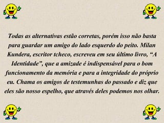 Todas as alternativas estão corretas, porém isso não basta para guardar um amigo do lado esquerdo do peito. Milan Kundera, escritor tcheco, escreveu em seu último livro, “A Identidade”, que a amizade é indispensável para o bom funcionamento da memória e para a integridade do próprio eu. Chama os amigos de testemunhas do passado e diz que eles são nosso espelho, que através deles podemos nos olhar. 