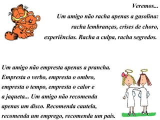 Veremos... Um amigo não racha apenas a gasolina: racha lembranças, crises de choro, experiências. Racha a culpa, racha segredos.  Um amigo não empresta apenas a prancha. Empresta o verbo, empresta o ombro, empresta o tempo, empresta o calor e a jaqueta... Um amigo não recomenda apenas um disco. Recomenda cautela, recomenda um emprego, recomenda um país. 
