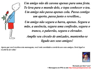 Um amigo não dá carona apenas para uma festa. Te leva para o mundo dele, e topa conhecer o teu. Um amigo não passa apenas cola. Passa contigo um aperto, passa junto o reveillon... Um amigo não segura a barra, apenas. Segura a mão, a ausência, segura uma confissão, segura o tranco, o palavrão, segura o elevador. Amplie seu círculo de amizades, mantenha-se ligado aos seus amigos! Agora que você recebeu esta mensagem, você está convidado a enviá-la aos seus amigos. Será legal se recebê-la de volta! Revisado por Dani *Lara* + Mensagens em PPS no site  http: //www.janelaparaomar.net 