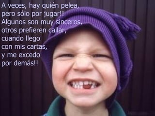 A veces, hay quién pelea,
pero sólo por jugar!!
Algunos son muy sinceros,
otros prefieren callar,
cuando llego
con mis cartas,
y me excedo
por demás!!
 