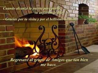 Cuando alcanzó la puerta para partir,  su anfitrión le dijo:  - Gracias por tu visita y por el bellísimo sermón.  Regresaré al grupo de Amigos que tan bien me hace.  . 