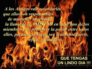 A los Amigos vale recordarles  que ellos son responsables  de mantener encendida  la llama de la AMISTAD en cada uno de los miembros y de promover la unión entre todos ellos, para que el fuego sea realmente fuerte, eficaz y duradero. QUE TENGAS UN LINDO DIA !!! 