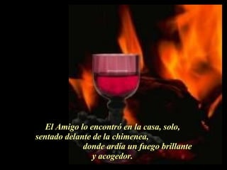 El Amigo lo encontró en la casa, solo,  sentado delante de la chimenea,  donde ardía un fuego brillante y acogedor.  . 