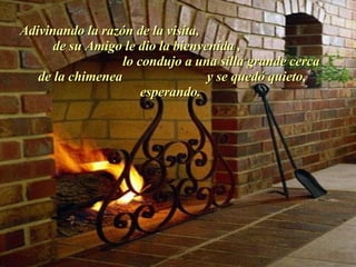 Adivinando la razón de la visita,  de su Amigo le dio la bienvenida ,  lo condujo a una silla grande cerca de la chimenea  y se quedó quieto, esperando.  . 