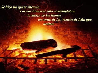 Se hizo un grave silencio.  Los dos hombres sólo contemplaban  la danza de las llamas  en torno de los troncos de leña que ardían. . 