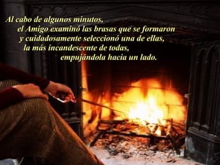 Al cabo de algunos minutos,  el Amigo examinó las brasas que se formaron  y cuidadosamente seleccionó una de ellas,  la más incandescente de todas,  empujándola hacia un lado.  . 