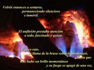 Volvió entonces a sentarse,  permaneciendo silencioso e inmóvil.  El anfitrión prestaba atención  a todo, fascinado y quieto.  Al poco rato,  la llama de la brasa solitaria disminuyó,  hasta que sólo hubo un brillo momentáneo  y su fuego se apagó de una vez. . 