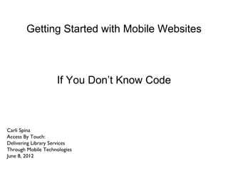 Getting Started with Mobile Websites



                    If You Don’t Know Code



Carli Spina
Access By Touch:
Delivering Library Services
Through Mobile Technologies
June 8, 2012
 
