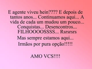 E agente viveu hein???? E depois de
 tantos anos... Continuamos aqui... A
 vida de cada um mudou um pouco...
     Conquistas... Desencontros...
     FILHOOOOSSSS... Rsrsrsrs
     Mas sempre estamos aqui...
     Irmãos por pura opção!!!!!

          AMO VCS!!!!
 