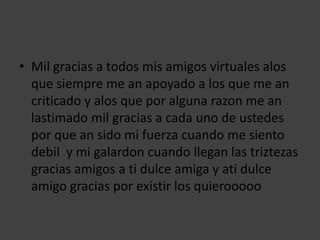 • Mil gracias a todos mis amigos virtuales alos
  que siempre me an apoyado a los que me an
  criticado y alos que por alguna razon me an
  lastimado mil gracias a cada uno de ustedes
  por que an sido mi fuerza cuando me siento
  debil y mi galardon cuando llegan las triztezas
  gracias amigos a ti dulce amiga y ati dulce
  amigo gracias por existir los quierooooo
 