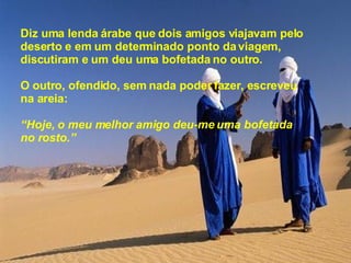 Diz uma lenda árabe que dois amigos viajavam pelo deserto e em um determinado ponto da viagem, discutiram e um deu uma bofetada no outro. O outro, ofendido, sem nada poder fazer, escreveu na areia: “ Hoje, o meu melhor amigo deu-me uma bofetada  no rosto.” 