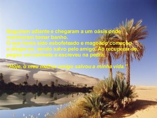 Seguiram adiante e chegaram a um oásis onde resolveram tomar banho. O que havia sido esbofeteado e magoado começou a afogar-se, sendo salvo pelo amigo. Ao recuperar-se, pegou um canivete e escreveu na pedra: “ Hoje, o meu melhor amigo salvou a minha vida.” 