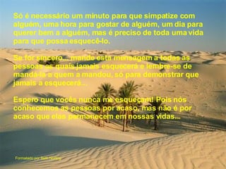 Só é necessário um minuto para que simpatize com alguém, uma hora para gostar de alguém, um dia para querer bem a alguém, mas é preciso de toda uma vida para que possa esquecê-lo. Se for sincero... mande esta mensagem a todas as pessoas as quais jamais esquecerá e lembre-se de mandá-la a quem a mandou, só para demonstrar que jamais a esquecerá... Espero que vocês nunca me esqueçam! Pois nós conhecemos as pessoas por acaso, mas não é por acaso que elas permanecem em nossas vidas...  Formatado por Beth Norling 